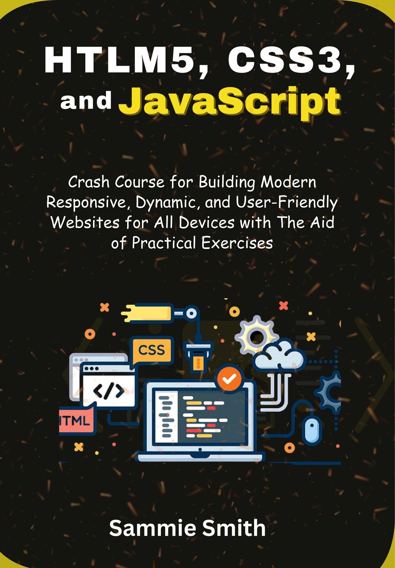 HTML5, CSS3, and JavaScript: Crash Course for Building Modern Responsive, Dynamic, and User-Friendly Websites for All Devices with The Aid of Practical Exercises